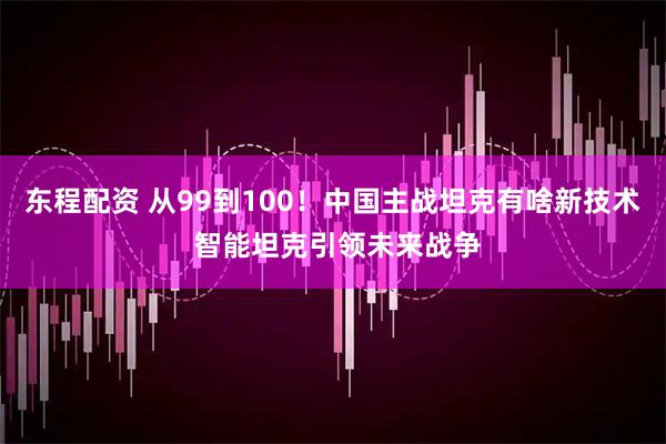 東程配資 從99到100！中國主戰坦克有啥新技術 智能坦克引領未來戰爭