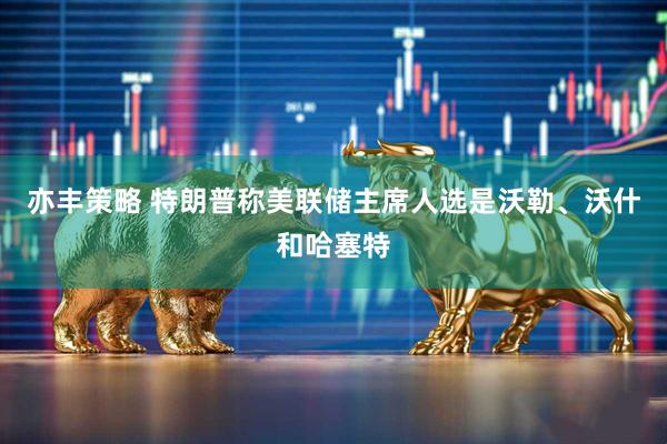 亦豐策略 特朗普稱美聯儲主席人選是沃勒、沃什和哈塞特