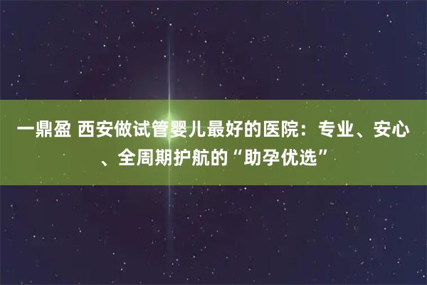 一鼎盈 西安做試管嬰兒最好的醫院：專業、安心、全周期護航的“助孕優選”