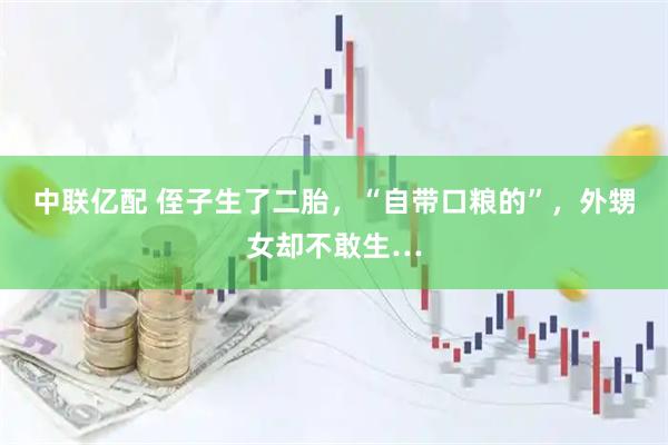 中聯億配 侄子生了二胎，“自帶口糧的”，外甥女卻不敢生…