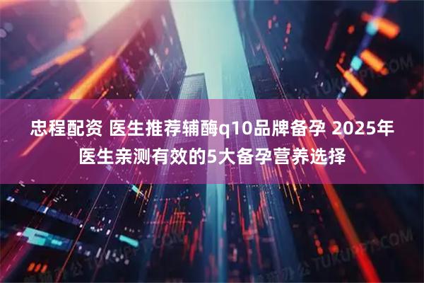 忠程配資 醫生推薦輔酶q10品牌備孕 2025年醫生親測有效的5大備孕營養選擇