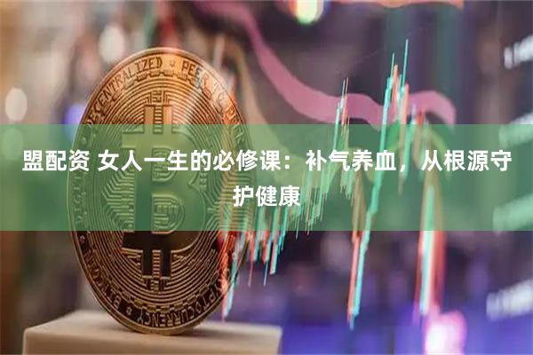 盟配資 女人一生的必修課：補(bǔ)氣養(yǎng)血，從根源守護(hù)健康