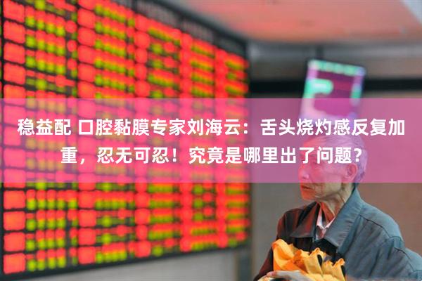 穩益配 口腔黏膜專家劉海云：舌頭燒灼感反復加重，忍無可忍！究竟是哪里出了問題？