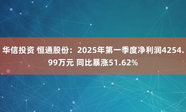 華信投資 恒通股份：2025年第一季度凈利潤4254.99萬元 同比暴漲51.62%