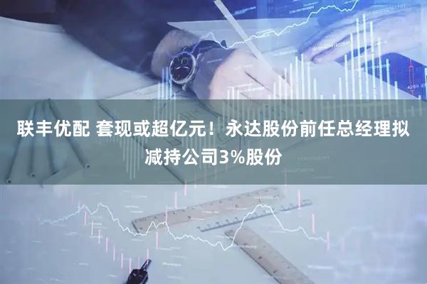 聯豐優配 套現或超億元！永達股份前任總經理擬減持公司3%股份